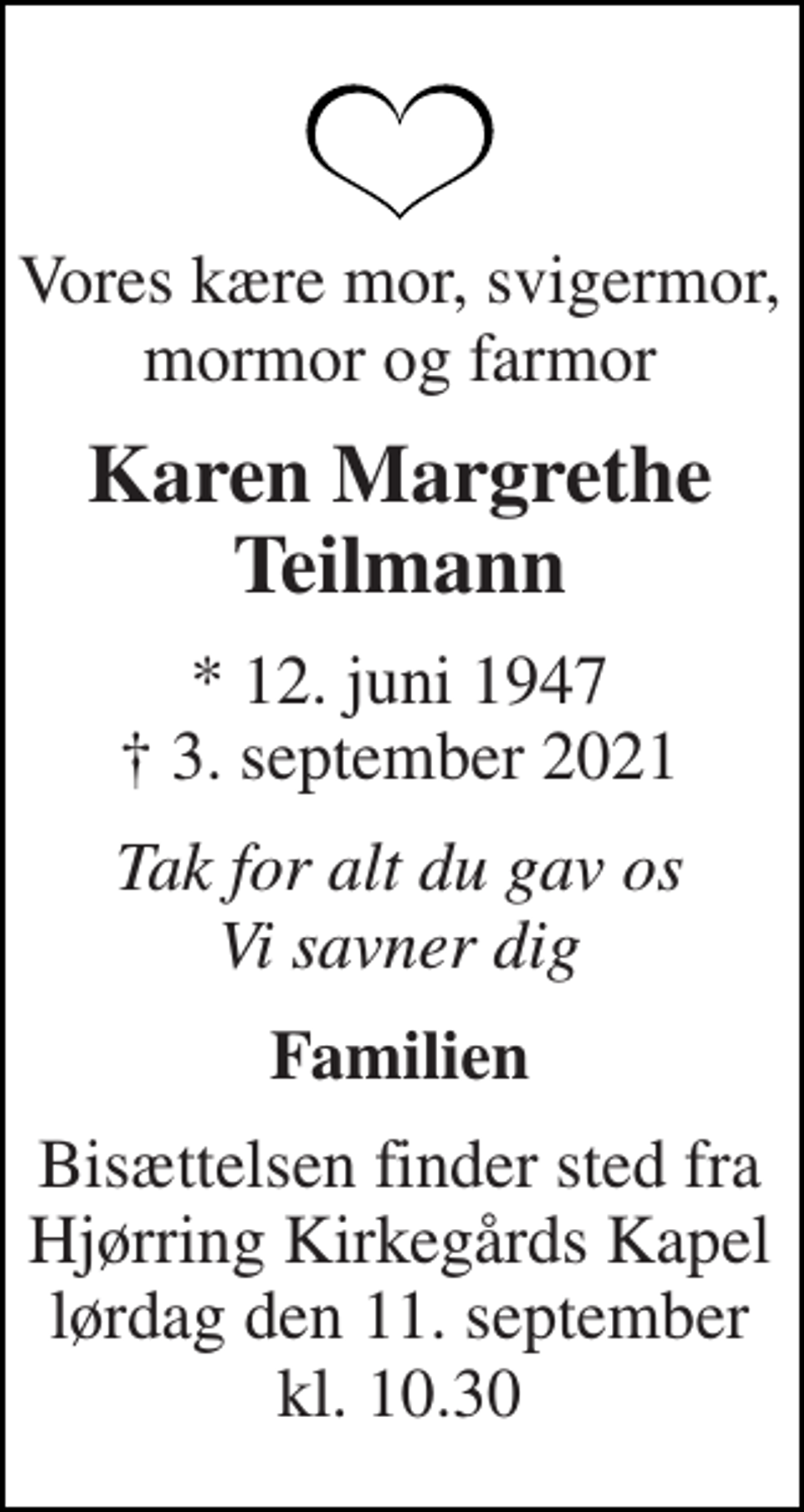 <p>Vores kære mor, svigermor, mormor og farmor<br />Karen Margrethe Teilmann<br />* 12. juni 1947 † 3. september 2021<br />Tak for alt du gav os Vi savner dig<br />Familien<br />Bisættelsen finder sted fra Hjørring Kirkegårds Kapel lørdag den 11. september kl. 10.30</p>