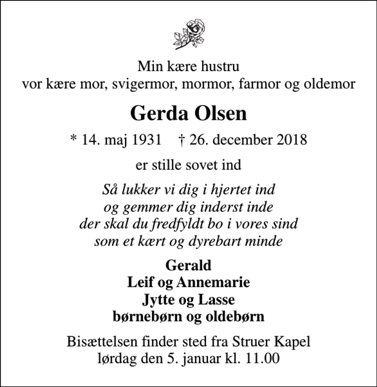 <p>Min kære hustru vor kære mor, svigermor, mormor, farmor og oldemor<br />Gerda Olsen<br />* 14. maj 1931 ✝ 26. december 2018<br />er stille sovet ind<br />Så lukker vi dig i hjertet ind og gemmer dig inderst inde der skal du fredfyldt bo i vores sind som et kært og dyrebart minde<br />Gerald Leif og Annemarie Jytte og Lasse børnebørn og oldebørn<br />Bisættelsen finder sted fra Struer Kapel lørdag den 5. januar kl. 11.00</p>