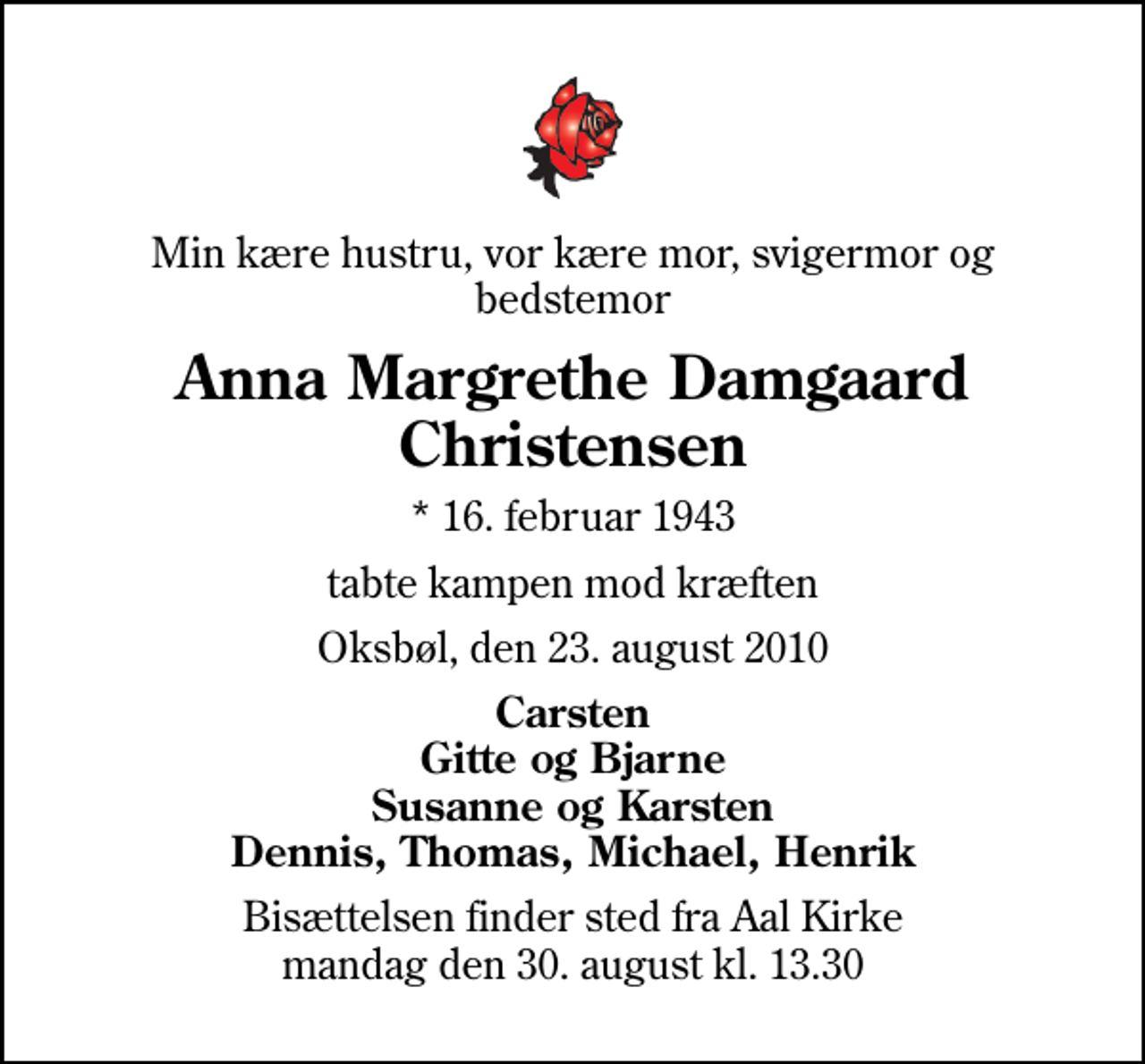<p>Min kære hustru, vor kære mor, svigermor og bedstemor<br />Anna Margrethe Damgaard Christensen<br />* 16. februar 1943<br />tabte kampen mod kræften<br />Oksbøl, den 23. august 2010<br />Carsten Gitte og Bjarne Susanne og Karsten Dennis, Thomas, Michael, Henrik<br />Bisættelsen finder sted fra Aal Kirke mandag den 30. august kl. 13.30</p>
