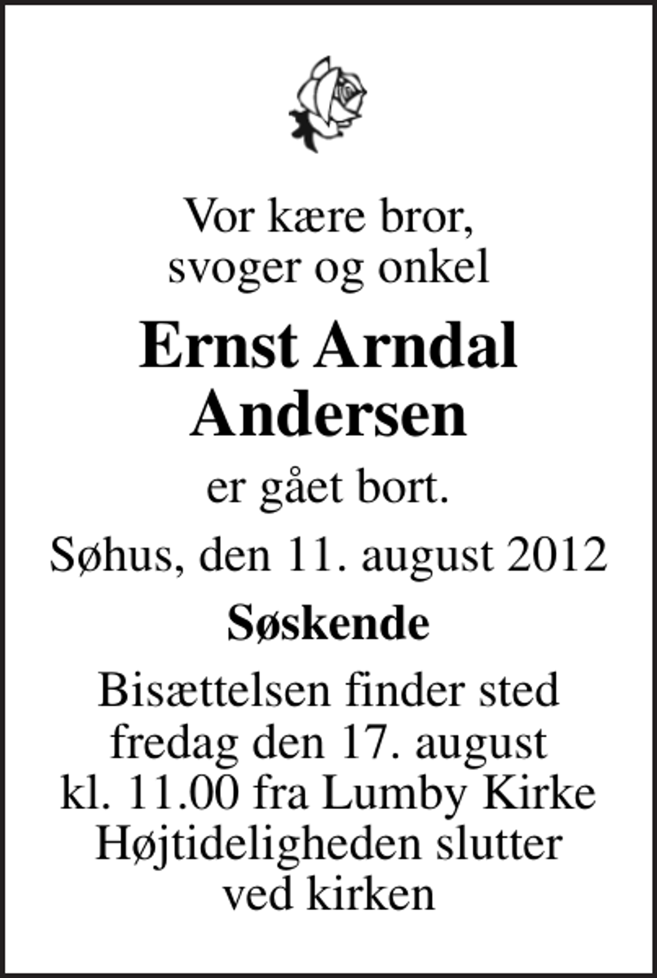 <p>Vor kære bror, svoger og onkel<br />Ernst Arndal Andersen<br />er gået bort.<br />Søhus, den 11. august 2012<br />Søskende<br />Bisættelsen finder sted fredag den 17. august kl. 11.00 fra Lumby Kirke Højtideligheden slutter ved kirken</p>