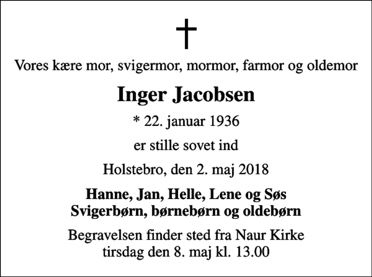 <p>Vores kære mor, svigermor, mormor, farmor og oldemor<br />Inger Jacobsen<br />* 22. januar 1936<br />er stille sovet ind<br />Holstebro, den 2. maj 2018<br />Hanne, Jan, Helle, Lene og Søs Svigerbørn, børnebørn og oldebørn<br />Begravelsen finder sted fra Naur Kirke tirsdag den 8. maj kl. 13.00</p>