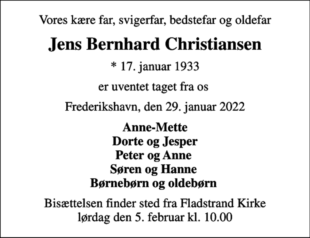 <p>Vores kære far, svigerfar, bedstefar og oldefar<br />Jens Bernhard Christiansen<br />* 17. januar 1933<br />er uventet taget fra os<br />Frederikshavn, den 29. januar 2022<br />Anne-Mette Dorte og Jesper Peter og Anne Søren og Hanne Børnebørn og oldebørn<br />Bisættelsen finder sted fra Fladstrand Kirke lørdag den 5. februar kl. 10.00</p>