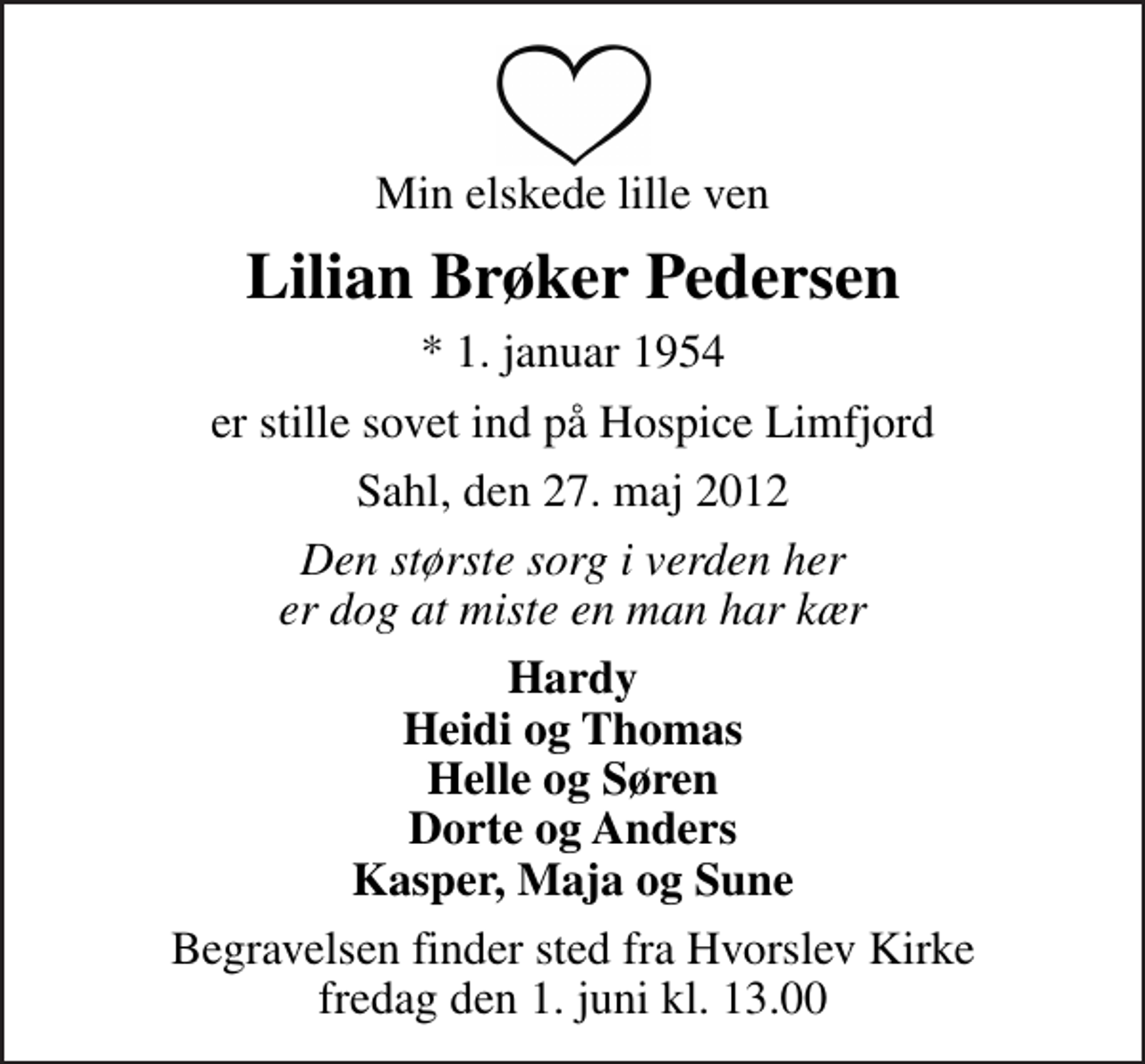 <p>Min elskede lille ven<br />Lilian Brøker Pedersen<br />* 1. januar 1954<br />er stille sovet ind på Hospice Limfjord<br />Sahl, den 27. maj 2012<br />Den største sorg i verden her er dog at miste en man har kær<br />Hardy Heidi og Thomas Helle og Søren Dorte og Anders Kasper, Maja og Sune<br />Begravelsen finder sted fra Hvorslev Kirke fredag den 1. juni kl. 13.00</p>