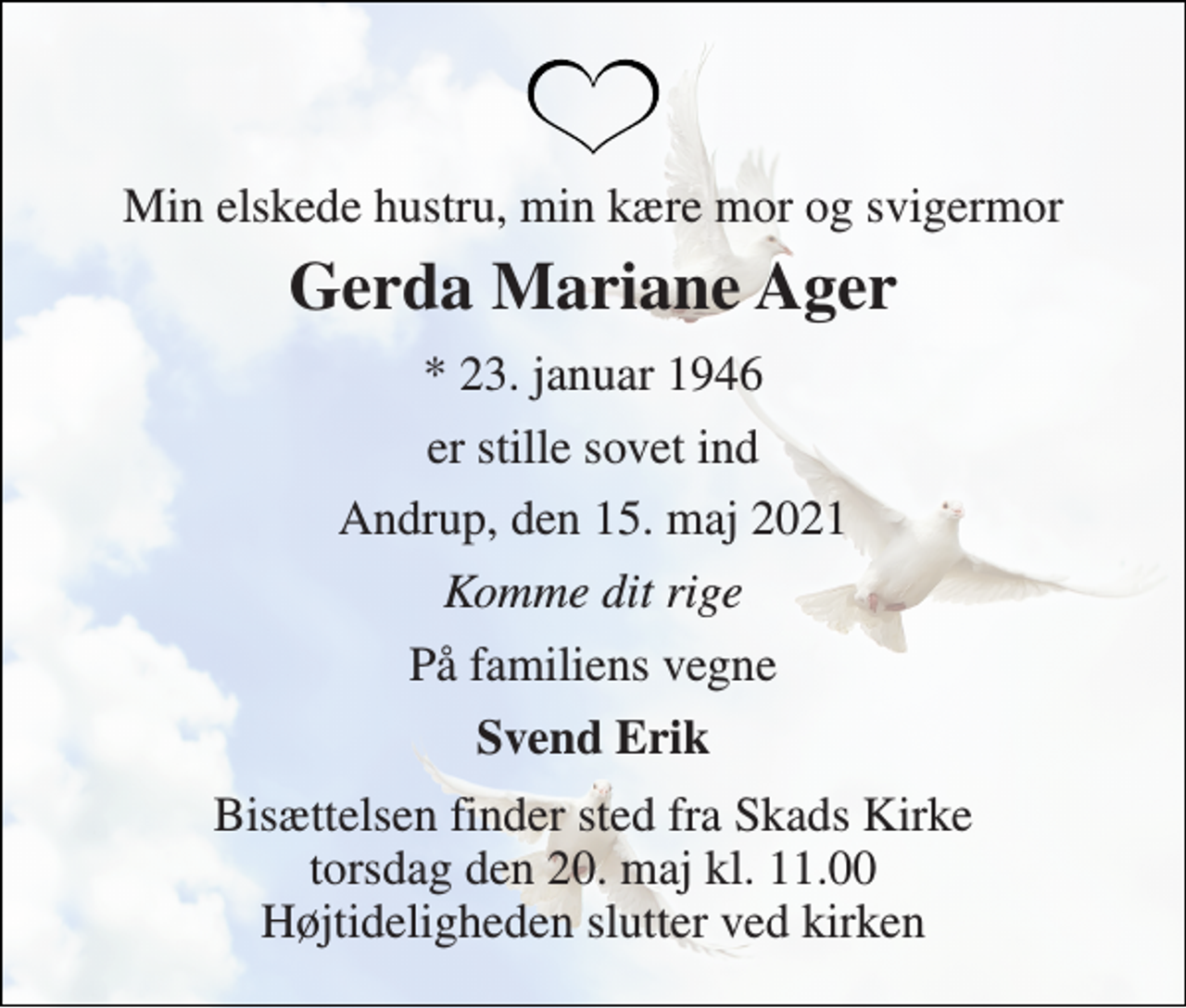 <p>Min elskede hustru, min kære mor og svigermor<br />Gerda Mariane Ager<br />* 23. januar 1946<br />er stille sovet ind<br />Andrup, den 15. maj 2021<br />Komme dit rige<br />På familiens vegne<br />Svend Erik<br />Bisættelsen finder sted fra Skads Kirke torsdag den 20. maj kl. 11.00 Højtideligheden slutter ved kirken</p>