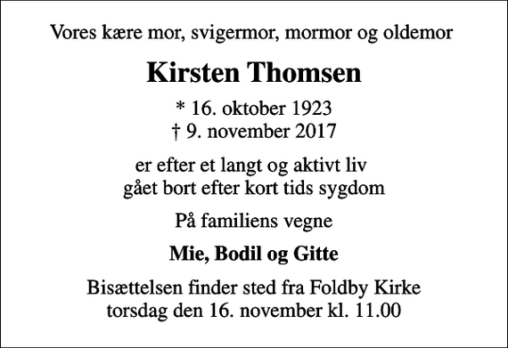 <p>Vores kære mor, svigermor, mormor og oldemor<br />Kirsten Thomsen<br />* 16. oktober 1923<br />✝ 9. november 2017<br />er efter et langt og aktivt liv gået bort efter kort tids sygdom<br />På familiens vegne<br />Mie, Bodil og Gitte<br />Bisættelsen finder sted fra Foldby Kirke torsdag den 16. november kl. 11.00</p>