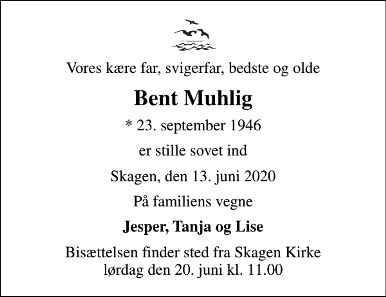 <p>Vores kære far, svigerfar, bedste og olde<br />Bent Muhlig<br />* 23. september 1946<br />er stille sovet ind<br />Skagen, den 13. juni 2020<br />På familiens vegne<br />Jesper, Tanja og Lise<br />Bisættelsen finder sted fra Skagen Kirke lørdag den 20. juni kl. 11.00</p>