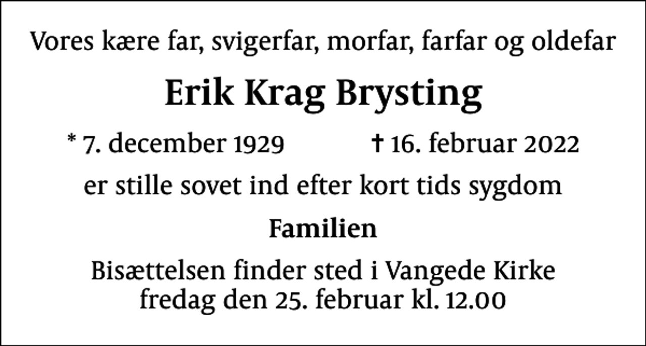 <p>Vores kære far, svigerfar, morfar, farfar og oldefar<br />Erik Krag Brysting<br />* 7. december 1929 ✝ 16. februar 2022<br />er stille sovet ind efter kort tids sygdom<br />Familien<br />Bisættelsen finder sted i Vangede Kirke fredag den 25. februar kl. 12.00</p>