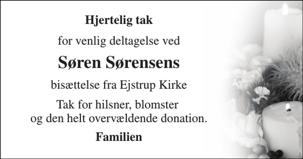 <p>Hjertelig tak<br />for venlig deltagelse ved<br />Søren Sørensen​s<br />bisættelse fra Ejstrup Kirke<br />Tak for hilsner, blomster og den helt overvældende donation.<br />Familien</p>
