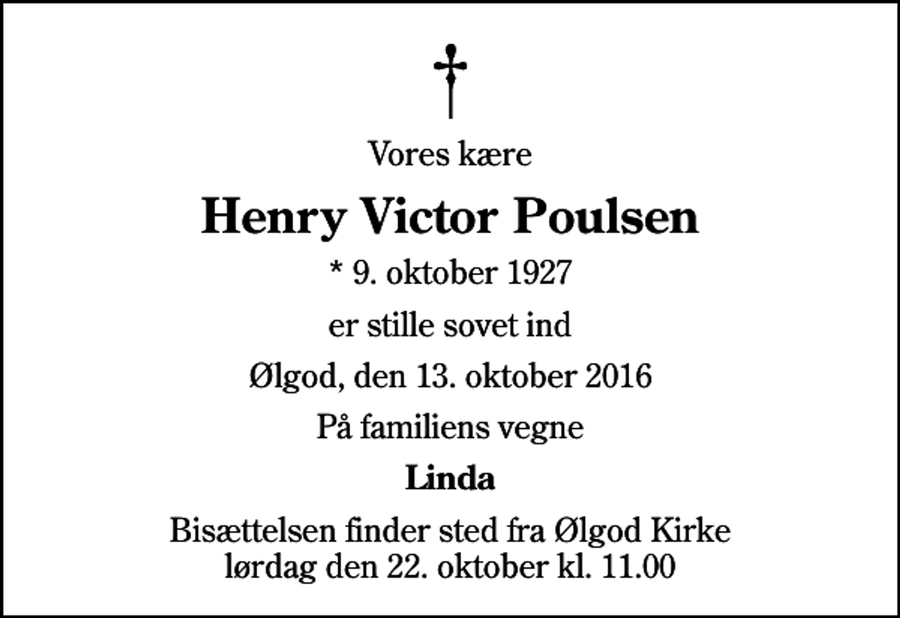 <p>Vores kære<br />Henry Victor Poulsen<br />* 9. oktober 1927<br />er stille sovet ind<br />Ølgod, den 13. oktober 2016<br />På familiens vegne<br />Linda<br />Bisættelsen finder sted fra Ølgod Kirke lørdag den 22. oktober kl. 11.00</p>