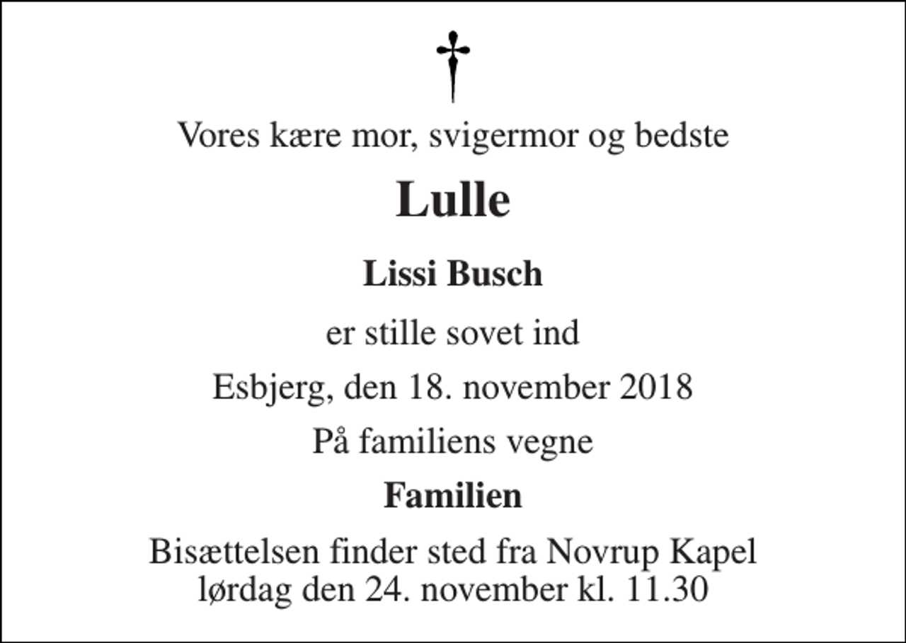 <p>Vores kære mor, svigermor og bedste<br />Lulle<br />Lissi Busch<br />er stille sovet ind<br />Esbjerg, den 18. november 2018<br />På familiens vegne<br />Familien<br />Bisættelsen finder sted fra Novrup Kapel lørdag den 24. november kl. 11.30</p>