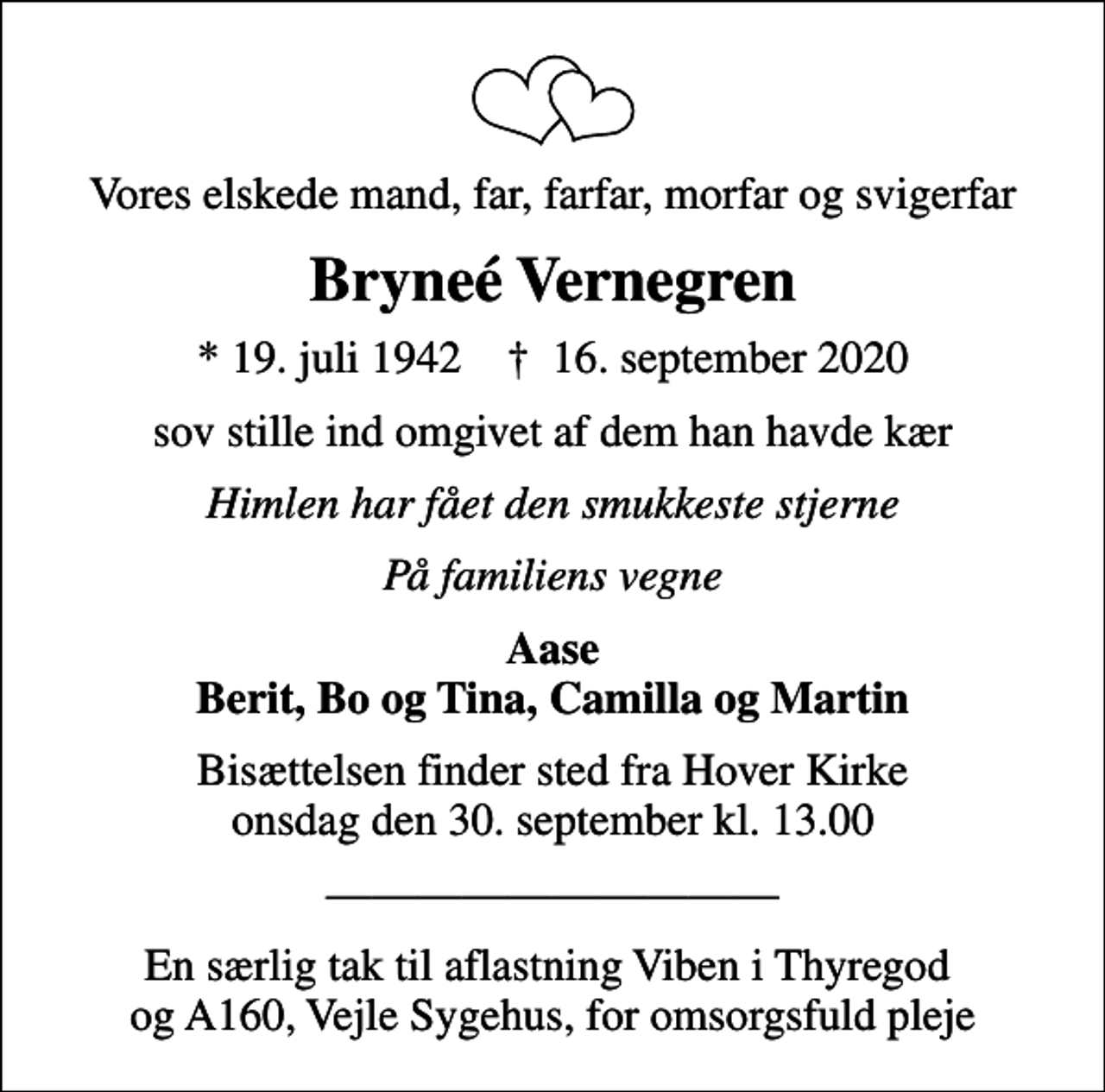 <p>Vores elskede mand, far, farfar, morfar og svigerfar<br />Bryneé Vernegren<br />* 19. juli 1942 ✝ 16. september 2020<br />sov stille ind omgivet af dem han havde kær<br />Himlen har fået den smukkeste stjerne<br />På familiens vegne<br />Aase Berit, Bo og Tina, Camilla og Martin<br />Bisættelsen finder sted fra Hover Kirke onsdag den 30. september kl. 13.00<br />En særlig tak til aflastning Viben i Thyregod og A160, Vejle Sygehus, for omsorgsfuld pleje</p>