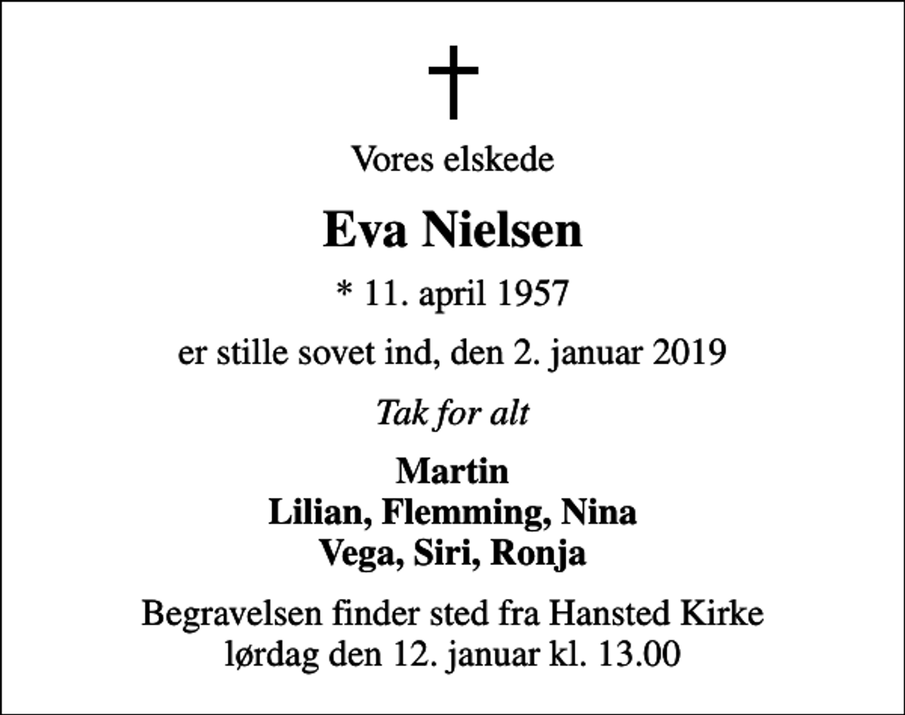 <p>Vores elskede<br />Eva Nielsen<br />* 11. april 1957<br />er stille sovet ind, den 2. januar 2019<br />Tak for alt<br />Martin Lilian, Flemming, Nina Vega, Siri, Ronja<br />Begravelsen finder sted fra Hansted Kirke lørdag den 12. januar kl. 13.00</p>