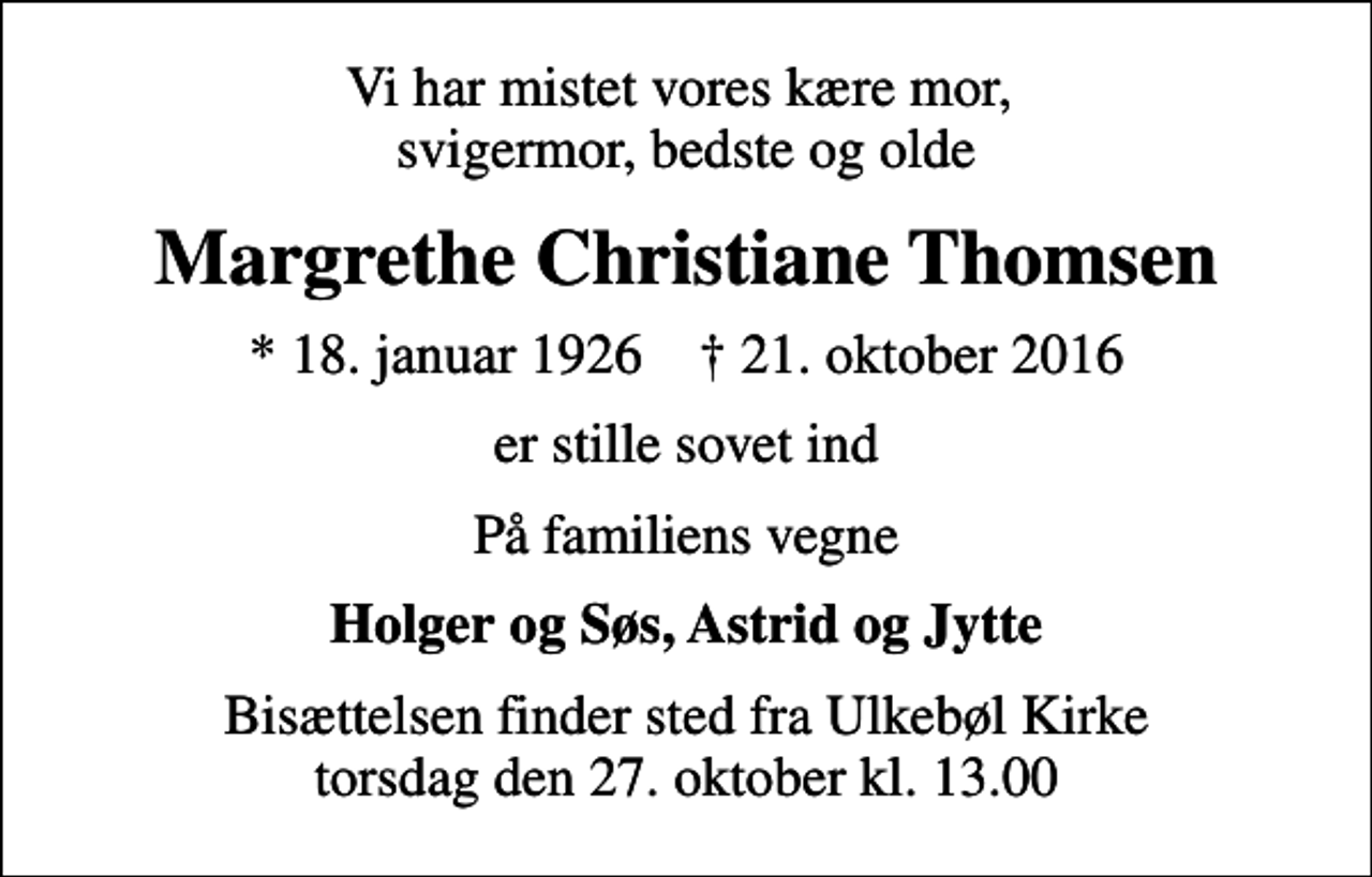 <p>Vi har mistet vores kære mor, svigermor, bedste og olde<br />Margrethe Christiane Thomsen<br />* 18. januar 1926 ✝ 21. oktober 2016<br />er stille sovet ind<br />På familiens vegne<br />Holger og Søs, Astrid og Jytte<br />Bisættelsen finder sted fra Ulkebøl Kirke torsdag den 27. oktober kl. 13.00</p>