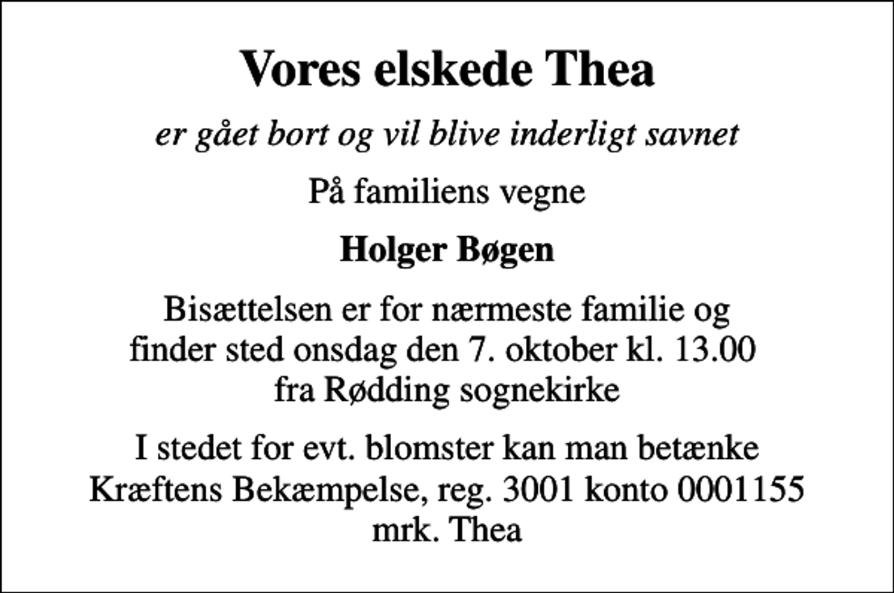 <p>Vores elskede Thea<br />er gået bort og vil blive inderligt savnet<br />På familiens vegne<br />Holger Bøgen<br />Bisættelsen er for nærmeste familie og finder sted onsdag den 7. oktober kl. 13.00 fra Rødding sognekirke<br />I stedet for evt. blomster kan man betænke<br />Kræftens Bekæmpelse reg.3001konto0001155mrk. Dorthea<br />Bøgen<br />I stedet for evt. blomster kan man betænke Kræftens Bekæmpelse, reg. 3001 konto 0001155 mrk. Thea</p>