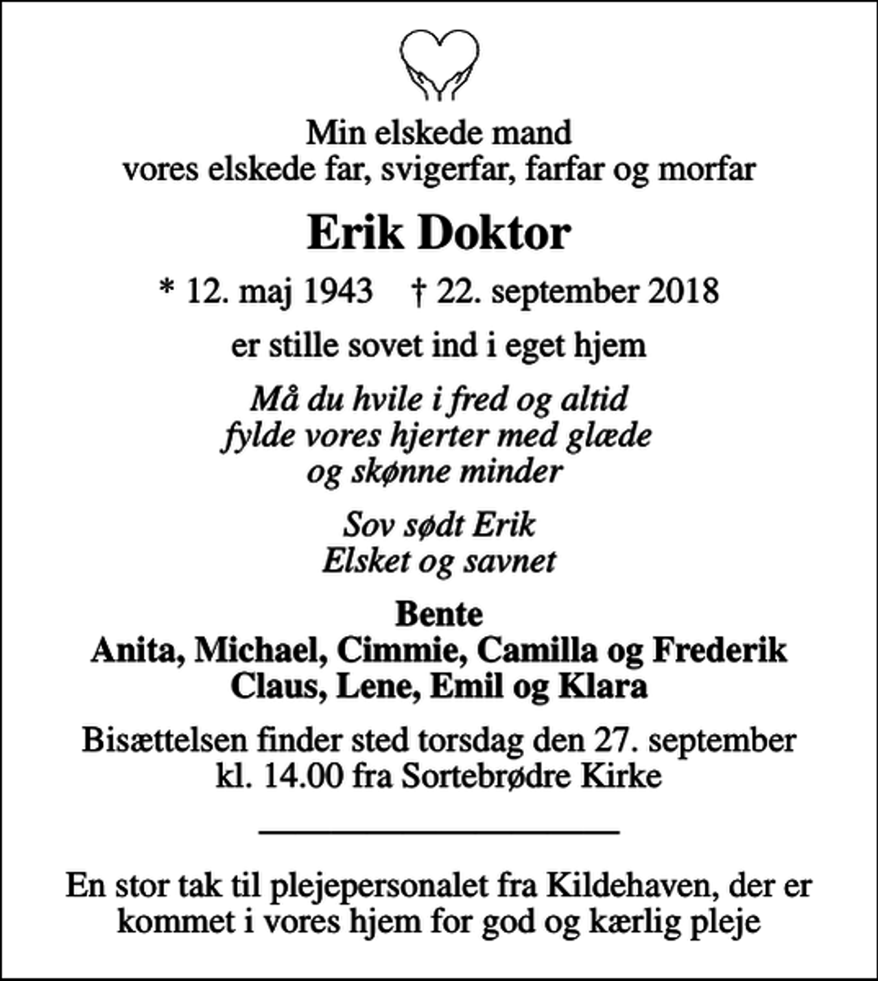 <p>Min elskede mand vores elskede far, svigerfar, farfar og morfar<br />Erik Doktor<br />* 12. maj 1943 ✝ 22. september 2018<br />er stille sovet ind i eget hjem<br />Må du hvile i fred og altid fylde vores hjerter med glæde og skønne minder<br />Sov sødt Erik Elsket og savnet<br />Bente Anita, Michael, Cimmie, Camilla og Frederik Claus, Lene, Emil og Klara<br />Bisættelsen finder sted torsdag den 27. september kl. 14.00 fra Sortebrødre Kirke<br />En stor tak til plejepersonalet fra Kildehaven, der er kommet i vores hjem, for god og kærlig pleje</p>