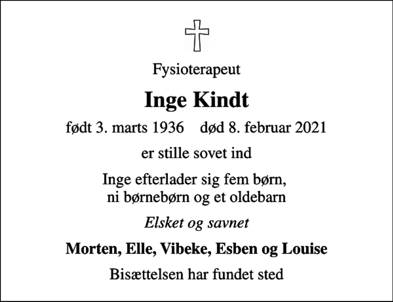 <p>Fysioterapeut<br />Inge Kindt<br />født 3. marts 1936 død 8. februar 2021<br />er stille sovet ind<br />Inge efterlader sig fem børn, ni børnebørn og et oldebarn<br />Elsket og savnet<br />Morten, Elle, Vibeke, Esben og Louise<br />Bisættelsen har fundet sted</p>