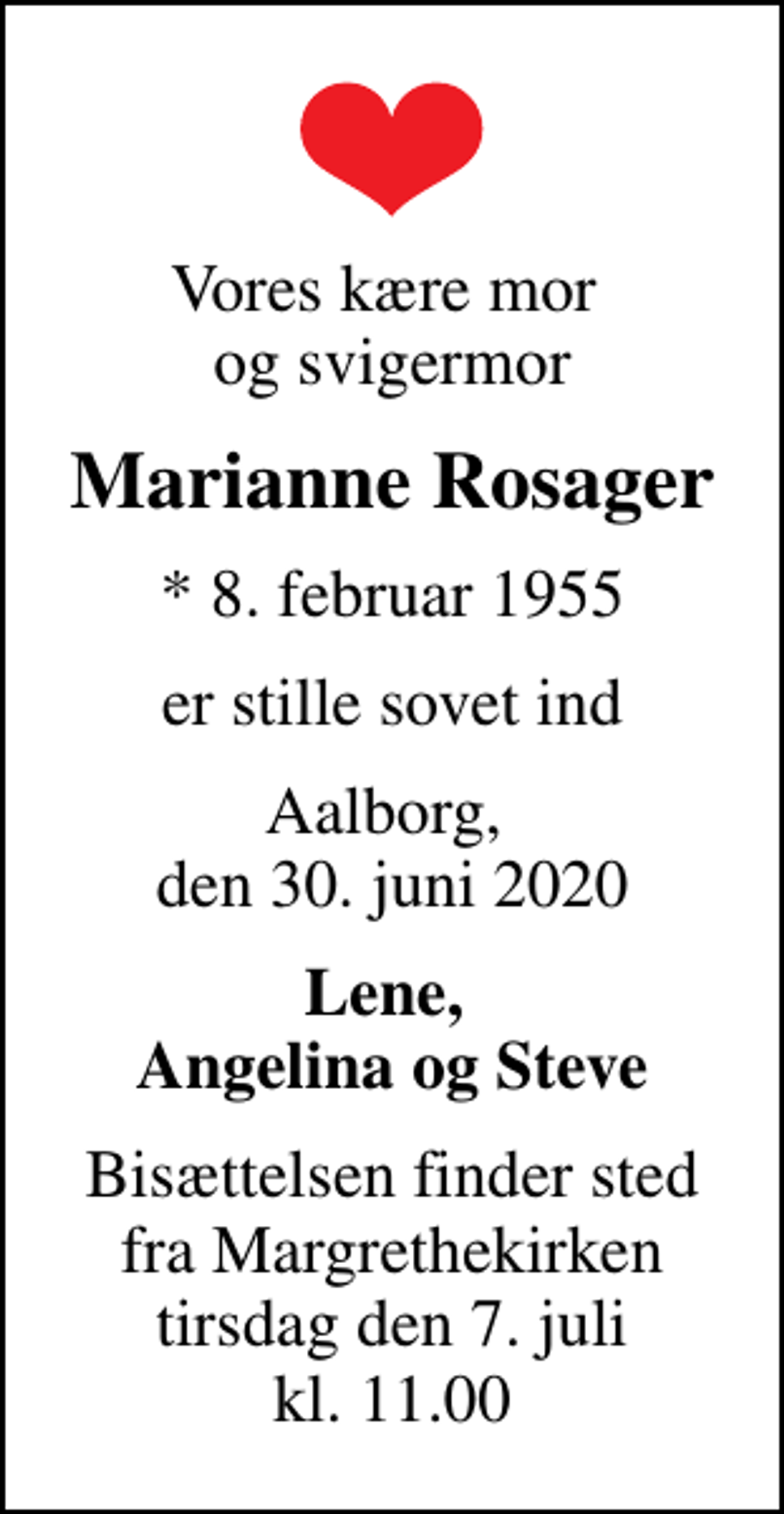 <p>Vores kære mor og svigermor<br />Marianne Rosager<br />* 8. februar 1955<br />er stille sovet ind<br />Aalborg, den 30. juni 2020<br />Lene, Angelina og Steve<br />Bisættelsen finder sted fra Margrethekirken tirsdag den 7. juli kl. 11.00</p>