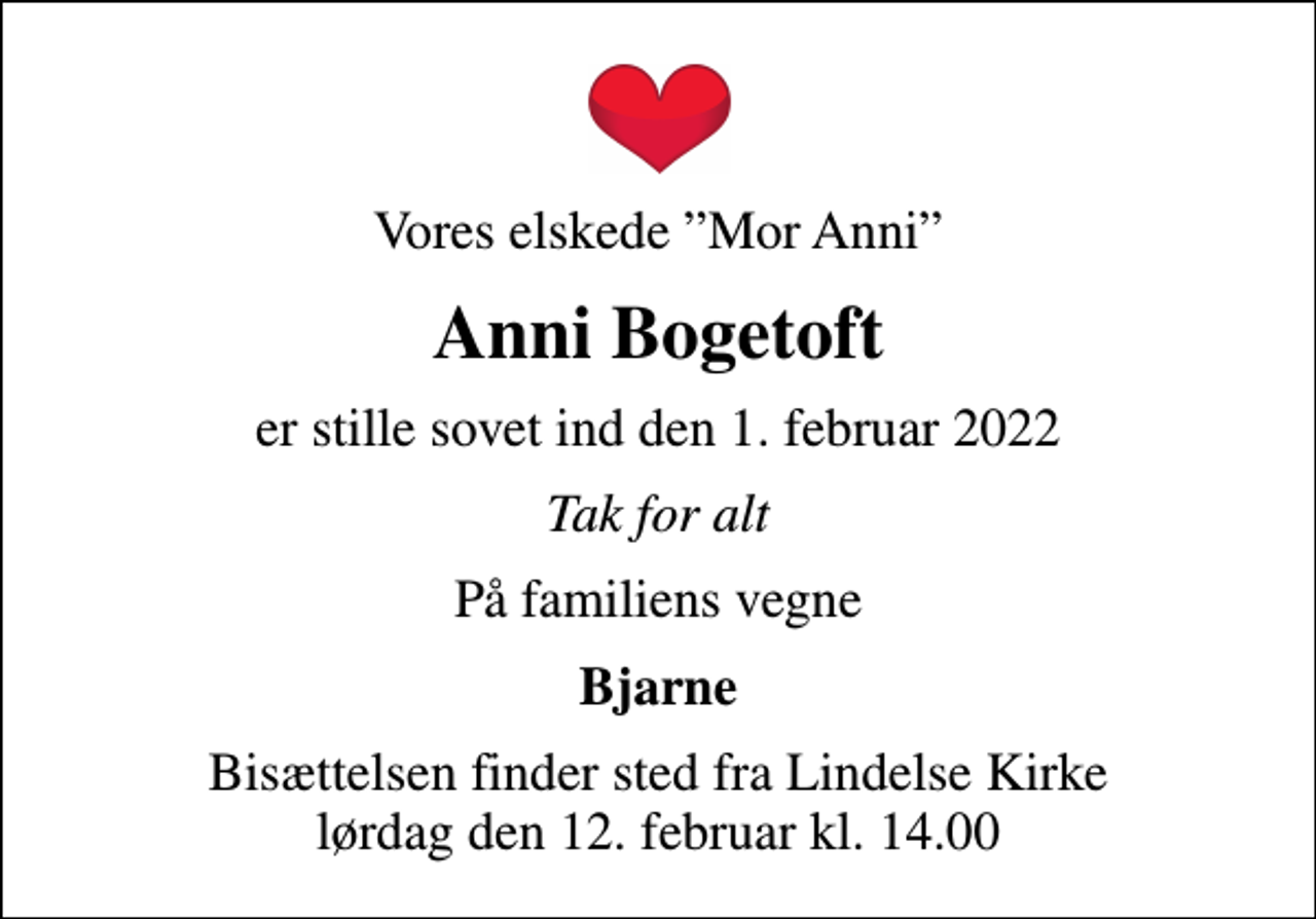 <p>Vores elskede Mor Anni<br />Anni Bogetoft<br />er stille sovet ind den 1. februar 2022<br />Tak for alt<br />På familiens vegne<br />Bjarne<br />Bisættelsen finder sted fra Lindelse Kirke lørdag den 12. februar kl. 14.00</p>
