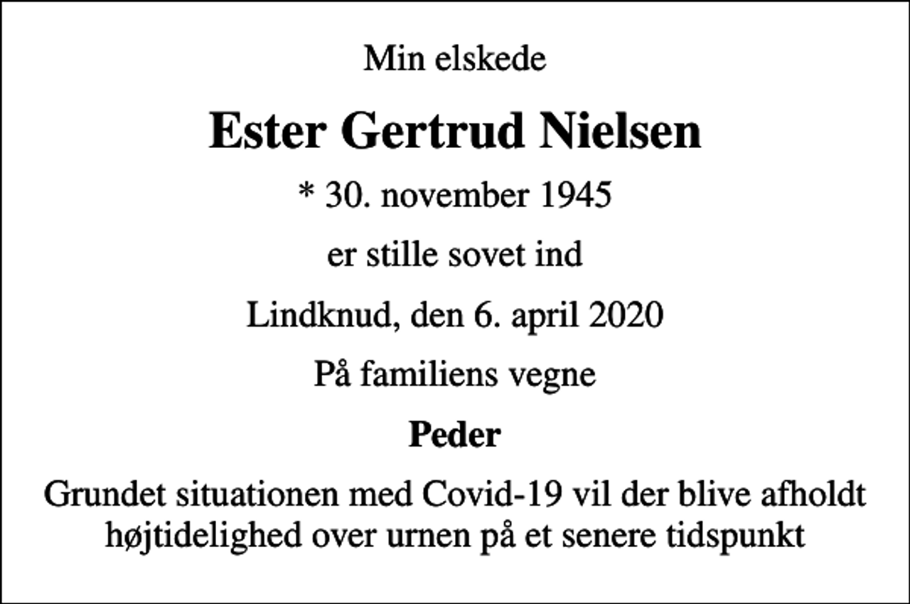 <p>Min elskede<br />Ester Gertrud Nielsen<br />* 30. november 1945<br />er stille sovet ind<br />Lindknud, den 6. april 2020<br />På familiens vegne<br />Peder<br />Grundet situationen med Covid-19 vil der blive afholdt højtidelighed over urnen på et senere tidspunkt</p>