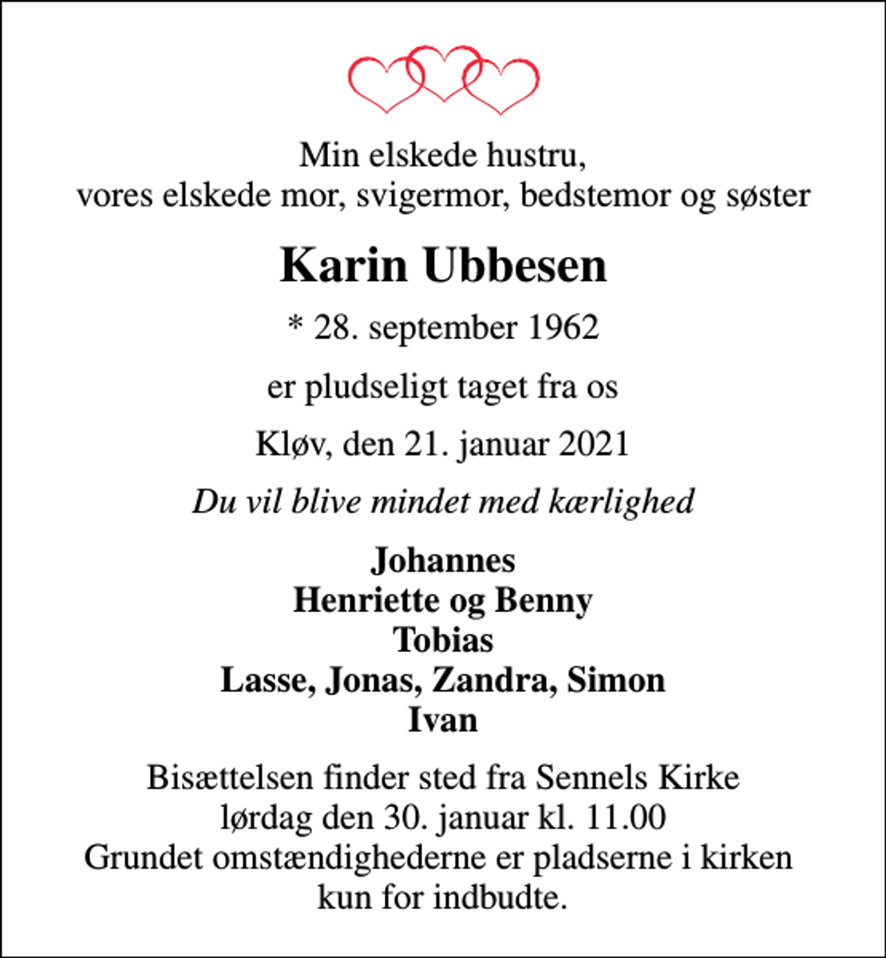 <p>Min elskede hustru, vores elskede mor, svigermor, bedstemor og søster<br />Karin Ubbesen<br />* 28. september 1962<br />er pludseligt taget fra os<br />Kløv, den 21. januar 2021<br />Du vil blive mindet med kærlighed<br />Johannes Henriette og Benny Tobias Lasse, Jonas, Zandra, Simon Ivan<br />Bisættelsen finder sted fra Sennels Kirke lørdag den 30. januar kl. 11.00 Grundet omstændighederne er pladserne i kirken kun for indbudte.</p>