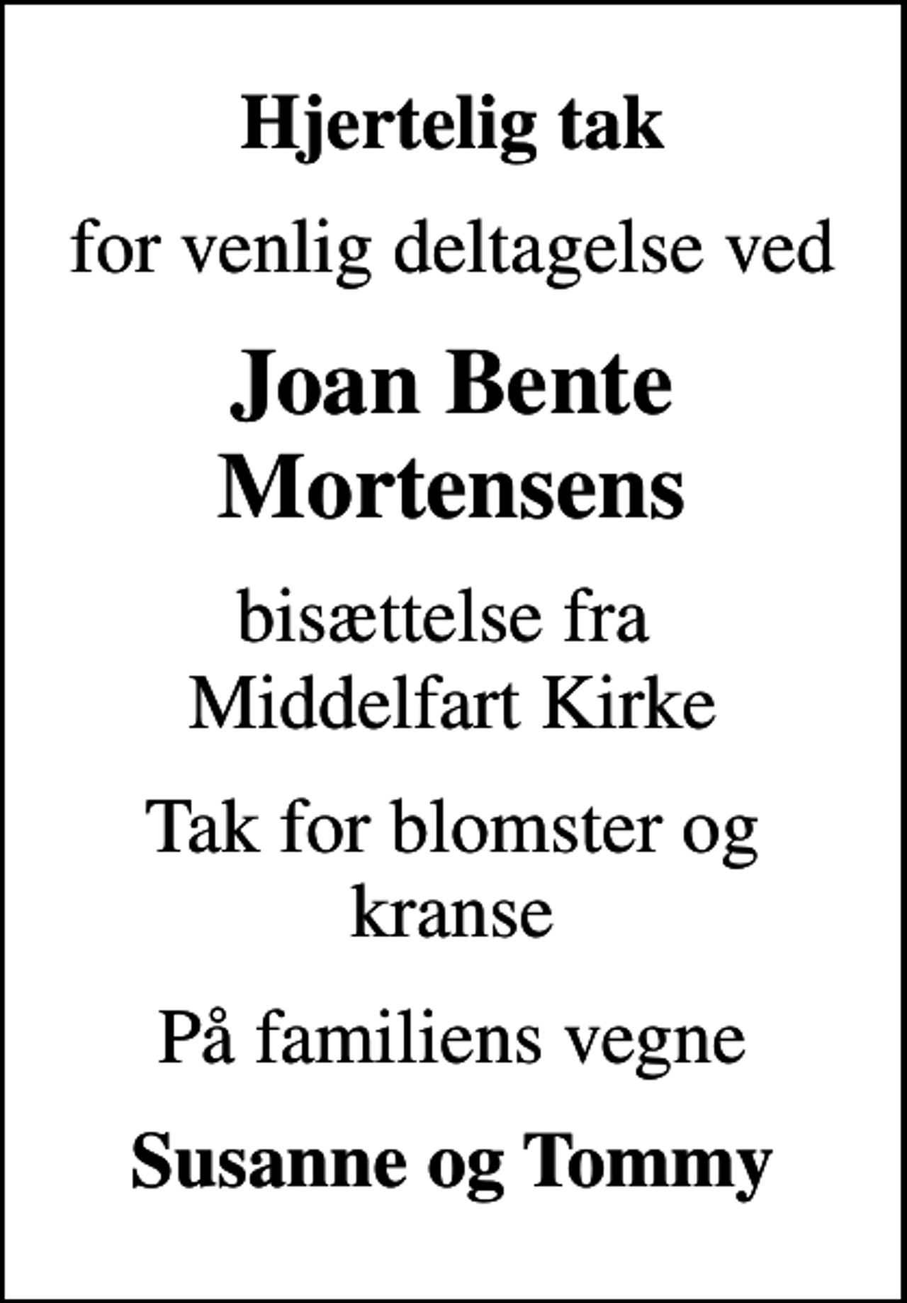 <p>Hjertelig tak<br />for venlig deltagelse ved<br />Joan Bente Mortensens<br />bisættelse fra Middelfart Kirke<br />Tak for blomster og kranse<br />På familiens vegne<br />Susanne og Tommy</p>