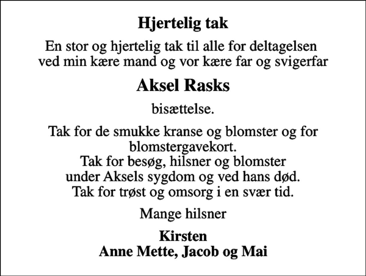 <p>Hjertelig tak<br />En stor og hjertelig tak til alle for deltagelsen ved min kære mand og vor kære far og svigerfar<br />Aksel Rasks<br />bisættelse.<br />Tak for de smukke kranse og blomster og for blomstergavekort. Tak for besøg, hilsner og blomster under Aksels sygdom og ved hans død. Tak for trøst og omsorg i en svær tid.<br />Mange hilsner<br />Kirsten Anne Mette, Jacob og Mai</p>