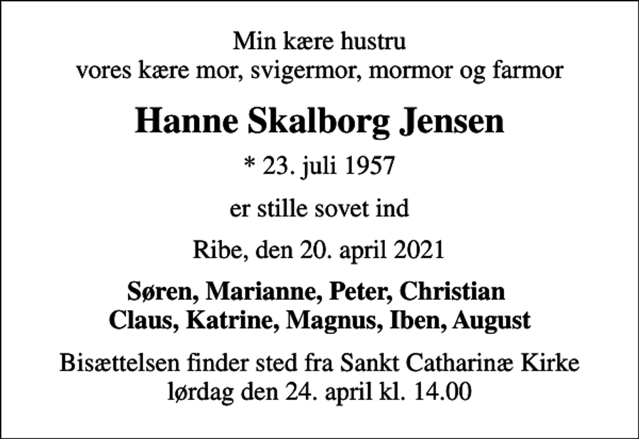 <p>Min kære hustru vores kære mor, svigermor, mormor og farmor<br />Hanne Skalborg Jensen<br />* 23. juli 1957<br />er stille sovet ind<br />Ribe, den 20. april 2021<br />Søren, Marianne, Peter, Christian Claus, Katrine, Magnus, Iben, August<br />Bisættelsen finder sted fra Sankt Catharinæ Kirke lørdag den 24. april kl. 14.00</p>