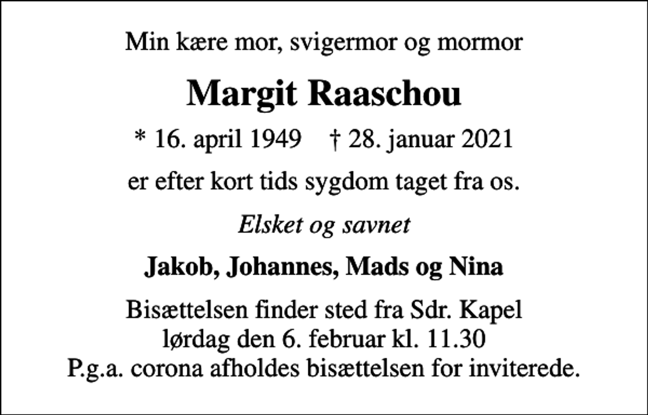 <p>Min kære mor, svigermor og mormor<br />Margit Raaschou<br />* 16. april 1949 ✝ 28. januar 2021<br />er efter kort tids sygdom taget fra os.<br />Elsket og savnet<br />Jakob, Johannes, Mads og Nina<br />Bisættelsen finder sted fra Sdr. Kapel lørdag den 6. februar kl. 11.30 P.g.a. corona afholdes bisættelsen for inviterede.</p>