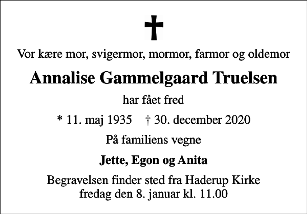 <p>Vor kære mor, svigermor, mormor, farmor og oldemor<br />Annalise Gammelgaard Truelsen<br />har fået fred<br />* 11. maj 1935 ✝ 30. december 2020<br />På familiens vegne<br />Jette, Egon og Anita<br />Begravelsen har fundet sted fra Haderup Kirke Tak for venlig deltagelse</p>