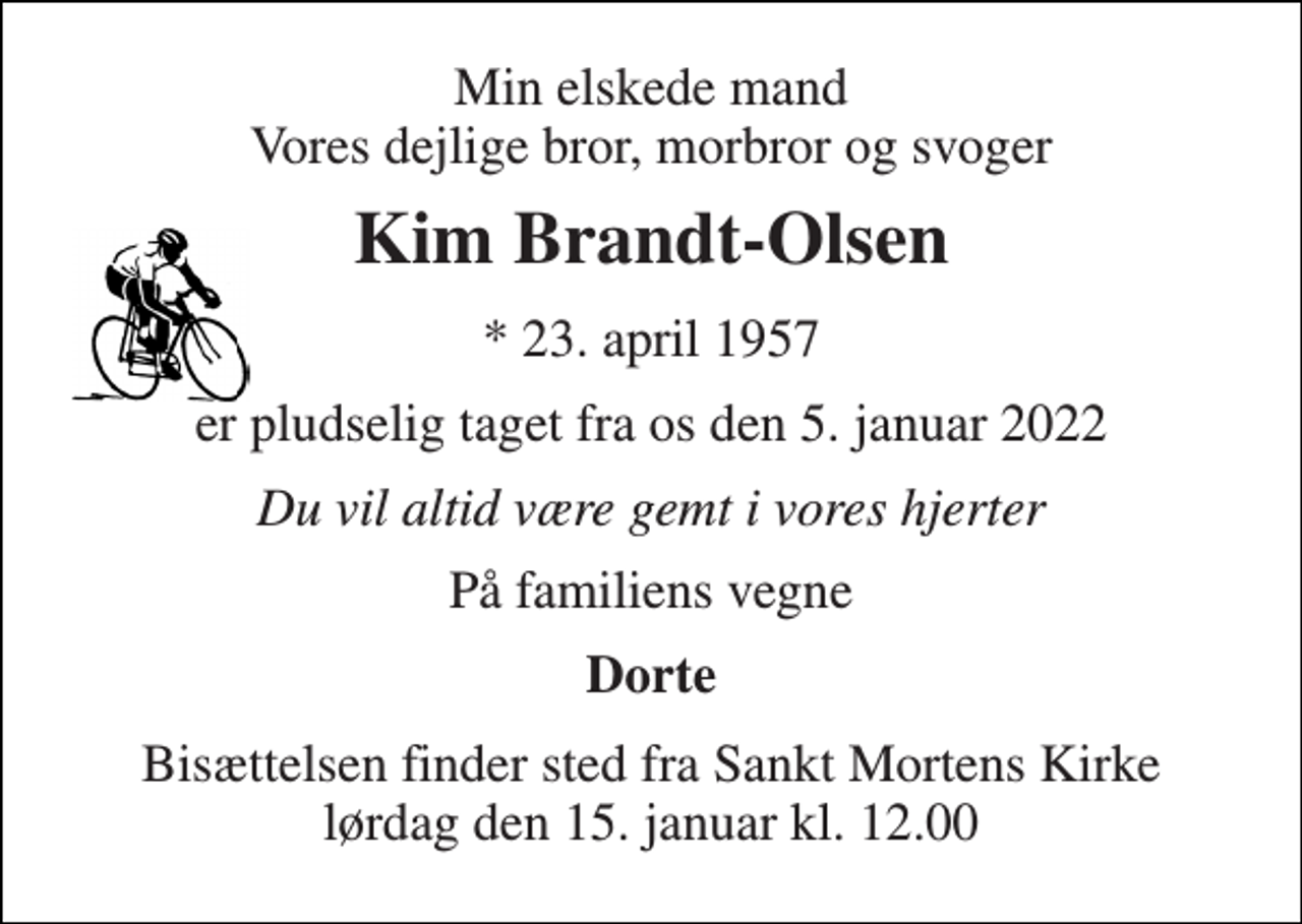 <p>Min elskede mand Vores dejlige bror, morbror og svoger<br />Kim Brandt-Olsen<br />*​ 23. april 1957<br />er pludselig taget fra os den 5. januar 2022<br />Du vil altid være gemt i vores hjerter<br />På familiens vegne<br />Dorte<br />Bisættelsen finder sted fra Sankt Mortens Kirke lørdag den 15. januar kl. 12.00</p>