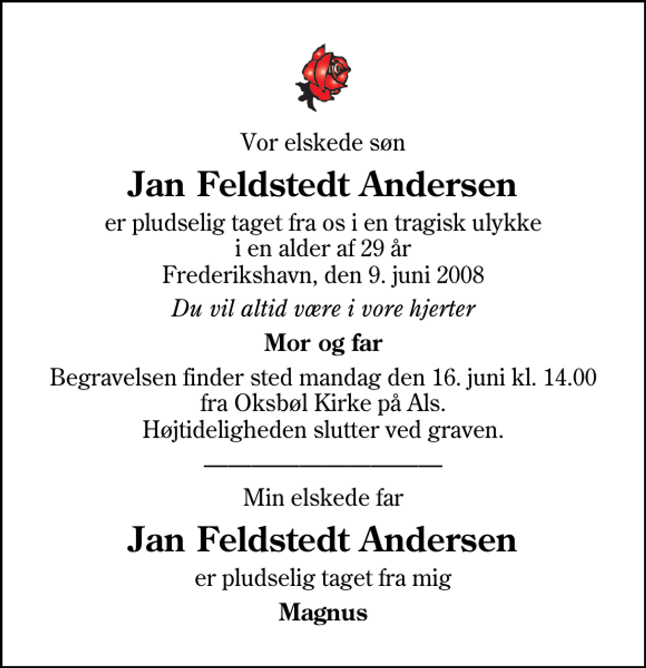 <p>Vor elskede søn<br />Jan Feldstedt Andersen<br />er pludselig taget fra os i en tragisk ulykke i en alder af 29 år Frederikshavn, den 9. juni 2008<br />Du vil altid være i vore hjerter<br />Mor og far<br />Begravelsen finder sted mandag den 16. juni kl. 14.00 fra Oksbøl Kirke på Als. Højtideligheden slutter ved graven.<br />Min elskede far<br />Jan Feldstedt Andersen<br />er pludselig taget fra mig<br />Magnus</p>