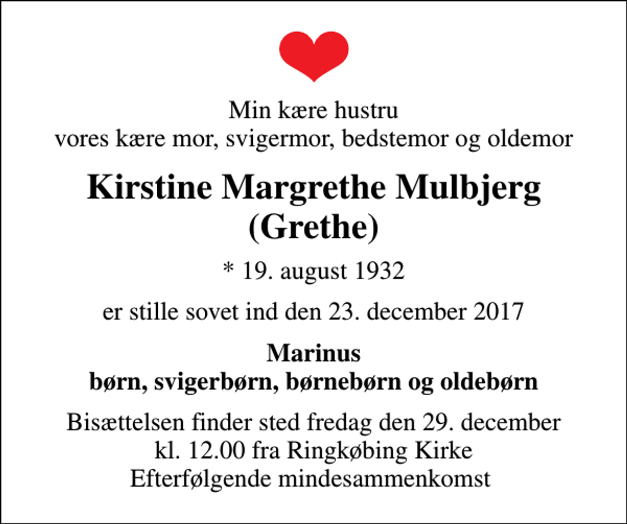 <p>Min kære hustru vores kære mor, svigermor, bedstemor og oldemor<br />Kirstine Margrethe Mulbjerg (Grethe)<br />* 19. august 1932<br />er stille sovet ind den 23. december 2017<br />Marinus børn, svigerbørn, børnebørn og oldebørn<br />Bisættelsen finder sted fredag den 29. december kl. 12.00 fra Ringkøbing Kirke Efterfølgende mindesammenkomst</p>
