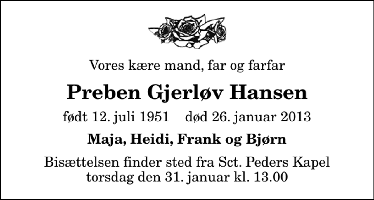 <p>Vores kære mand, far og farfar<br />Preben Gjerløv Hansen<br />født 12. juli 1951 død 26. januar 2013<br />Maja, Heidi, Frank og Bjørn<br />Bisættelsen finder sted fra Sankt Peders Kapel torsdag den 31. januar kl. 13.00</p>