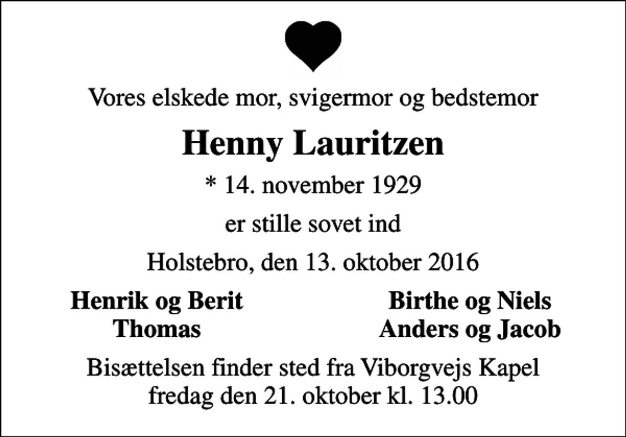 <p>Vores elskede mor, svigermor og bedstemor<br />Henny Lauritzen<br />* 14. november 1929<br />er stille sovet ind<br />Holstebro, den 13. oktober 2016<br />Henrik og Berit<br />Birthe og Niels<br />Thomas<br />Anders og Jacob<br />Bisættelsen finder sted fra Viborgvejs Kapel fredag den 21. oktober kl. 13.00</p>