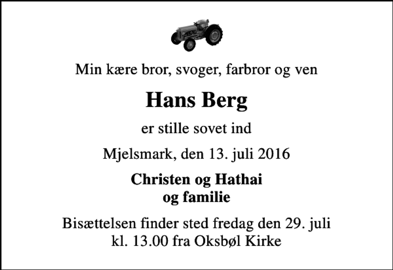 <p>Min kære bror, svoger, farbror og ven<br />Hans Berg<br />er stille sovet ind<br />Mjelsmark, den 13. juli 2016<br />Christen og Hathai og familie<br />Bisættelsen finder sted fredag den 29. juli kl. 13.00 fra Oksbøl Kirke</p>