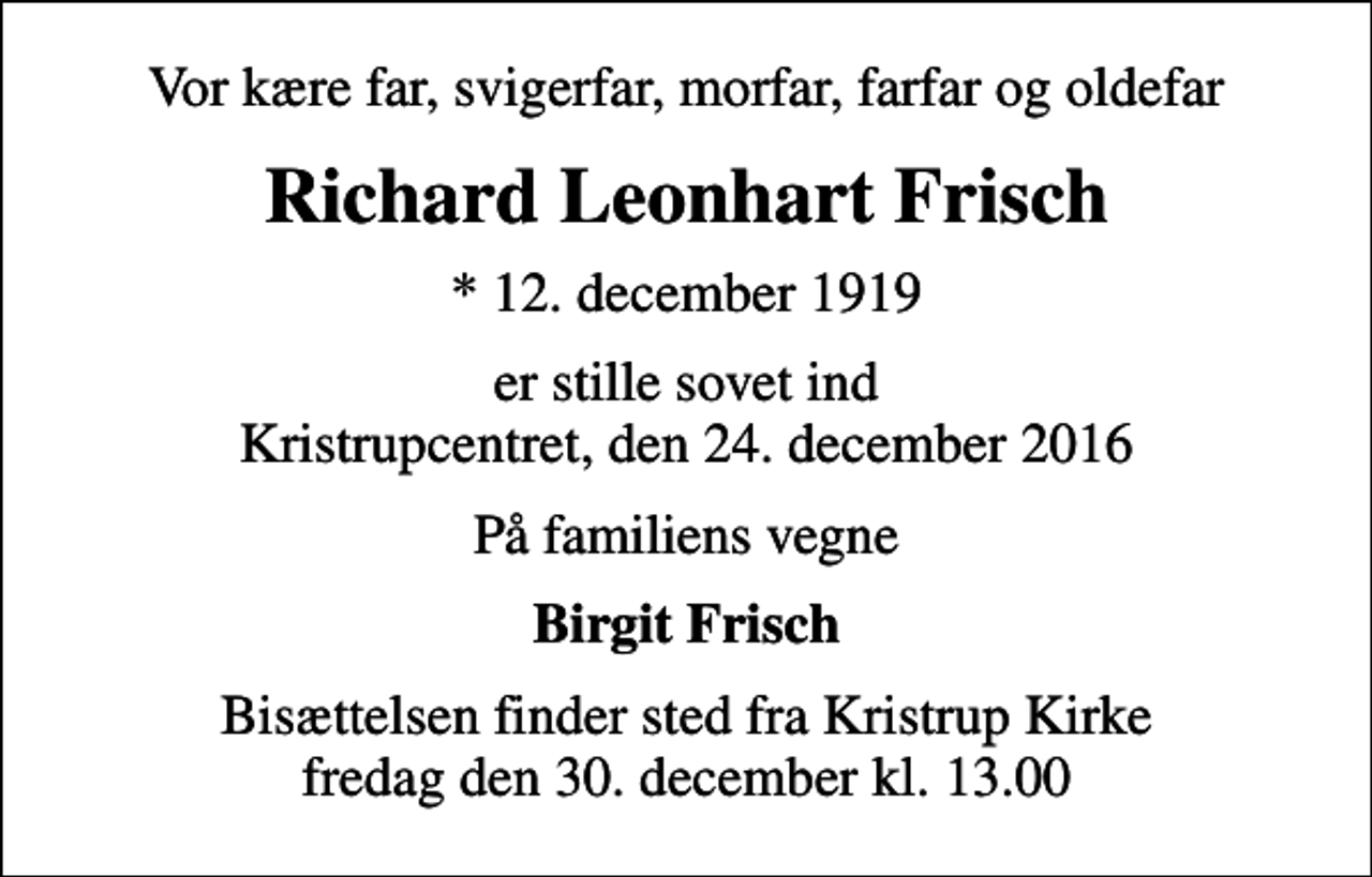 <p>Vor kære far, svigerfar, morfar, farfar og oldefar<br />Richard Leonhart Frisch<br />* 12. december 1919<br />er stille sovet ind Kristrupcentret, den 24. december 2016<br />På familiens vegne<br />Birgit Frisch<br />Bisættelsen finder sted fra Kristrup Kirke fredag den 30. december kl. 13.00</p>