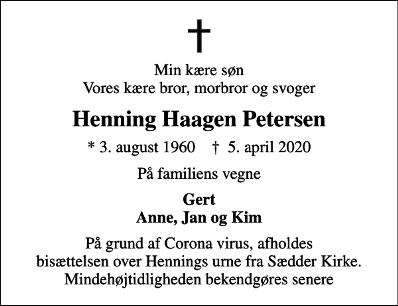 <p>Min kære søn Vores kære bror, morbror og svoger<br />Henning Haagen Petersen<br />* 3. august 1960 ✝ 5. april 2020<br />På familiens vegne<br />Gert Anne, Jan og Kim<br />På grund af Corona virus, afholdes bisættelsen over Hennings urne fra Sædder Kirke. Mindehøjtidligheden bekendgøres senere</p>