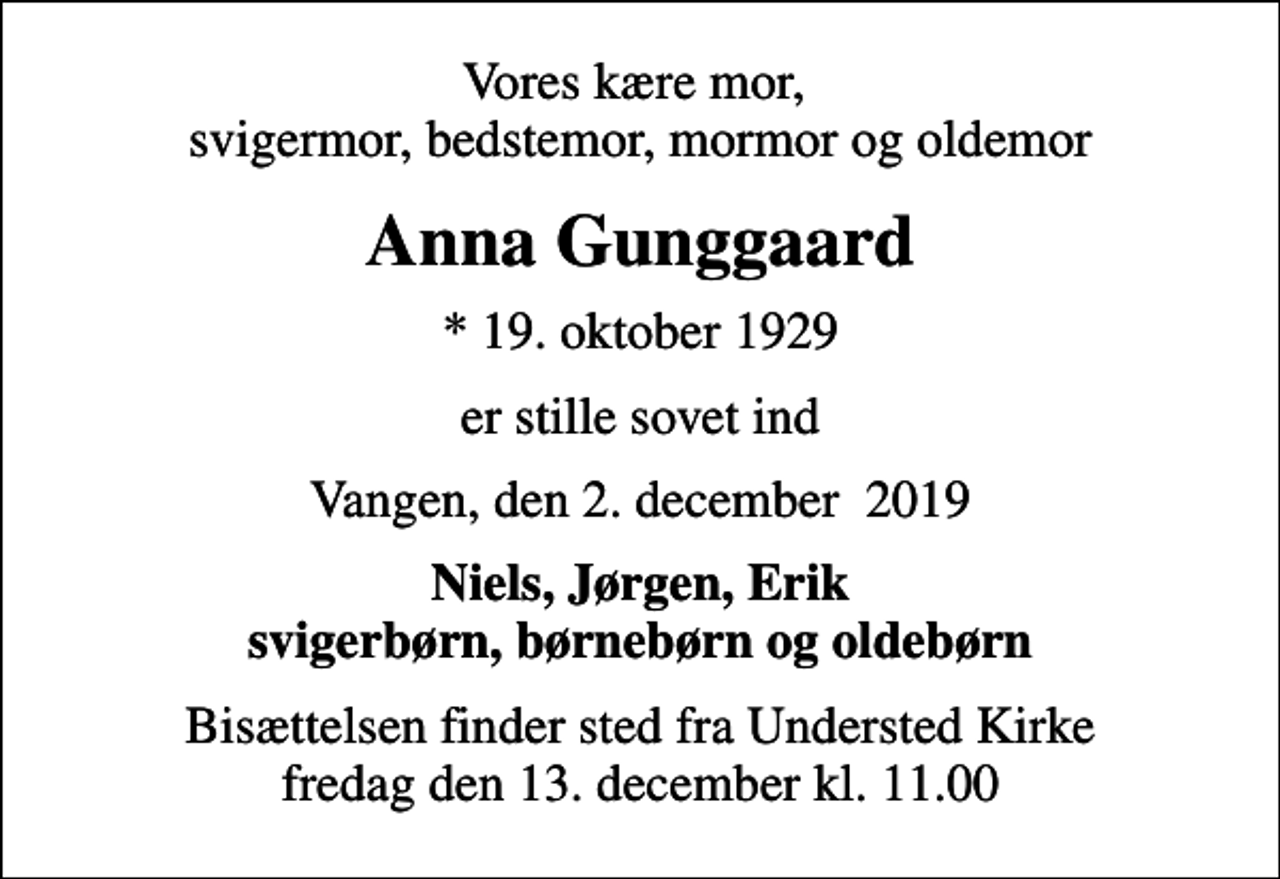 <p>Vores kære mor, svigermor, bedstemor, mormor og oldemor<br />Anna Gunggaard<br />* 19. oktober 1929<br />er stille sovet ind<br />Vangen, den 2. december 2019<br />Niels, Jørgen, Erik svigerbørn, børnebørn og oldebørn<br />Bisættelsen finder sted fra Understed Kirke fredag den 13. december kl. 11.00</p>
