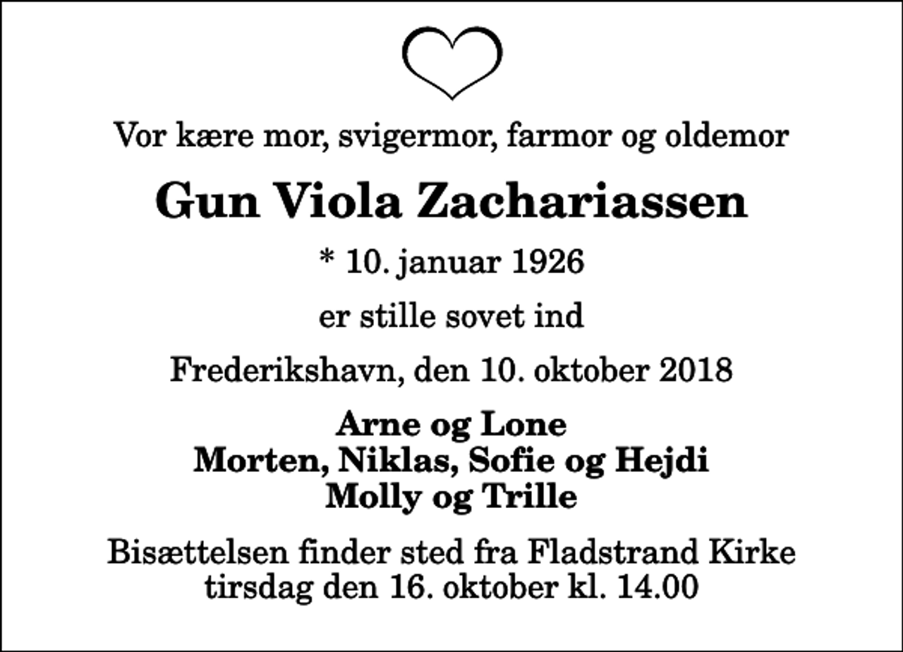 <p>Vor kære mor, svigermor, farmor og oldemor<br />Gun Viola Zachariassen<br />* 10. januar 1926<br />er stille sovet ind<br />Frederikshavn, den 10. oktober 2018<br />Arne og Lone Morten, Niklas, Sofie og Hejdi Molly og Trille<br />Bisættelsen finder sted fra Fladstrand Kirke tirsdag den 16. oktober kl. 14.00</p>