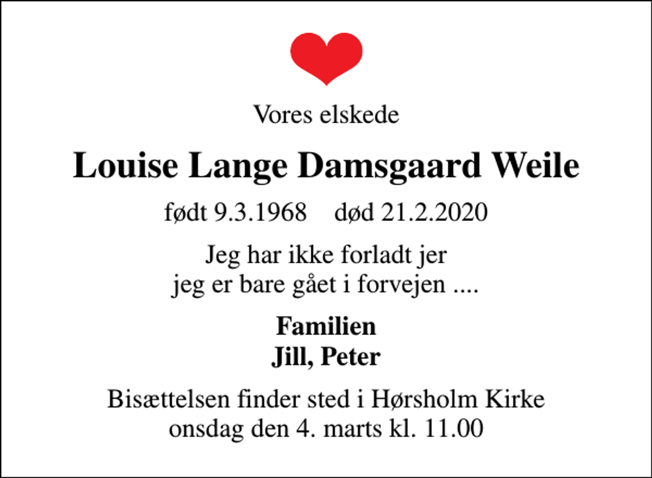 <p>Vores elskede<br />Louise Lange Damsgaard Weile<br />født 9.3.1968 død 21.2.2020<br />Jeg har ikke forladt jer jeg er bare gået i forvejen ....<br />Familien Jill, Peter<br />Bisættelsen finder sted i Hørsholm Kirke onsdag den 4. marts kl. 11.00</p>
