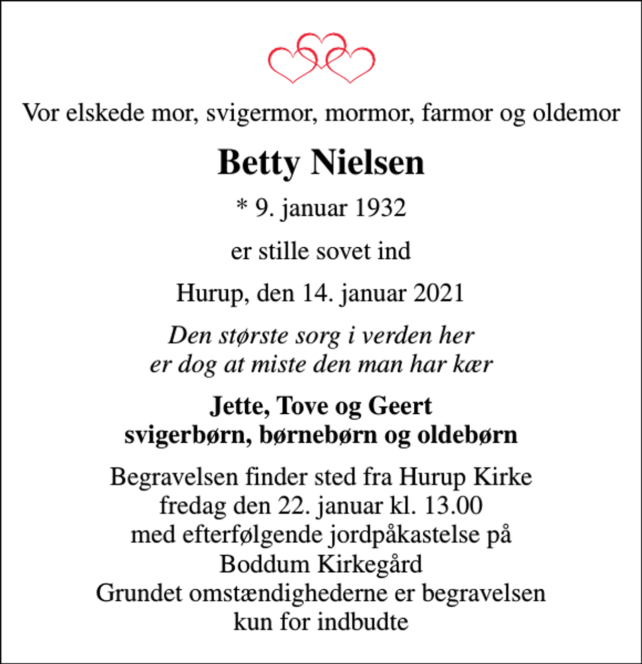 <p>Vor elskede mor, svigermor, mormor, farmor og oldemor<br />Betty Nielsen<br />* 9. januar 1932<br />er stille sovet ind<br />Hurup, den 14. januar 2021<br />Den største sorg i verden her er dog at miste den man har kær<br />Jette, Tove og Geert svigerbørn, børnebørn og oldebørn<br />Begravelsen finder sted fra Hurup Kirke fredag den 22. januar kl. 13.00 med efterfølgende jordpåkastelse på Boddum Kirkegård Grundet omstændighederne er begravelsen kun for indbudte</p>