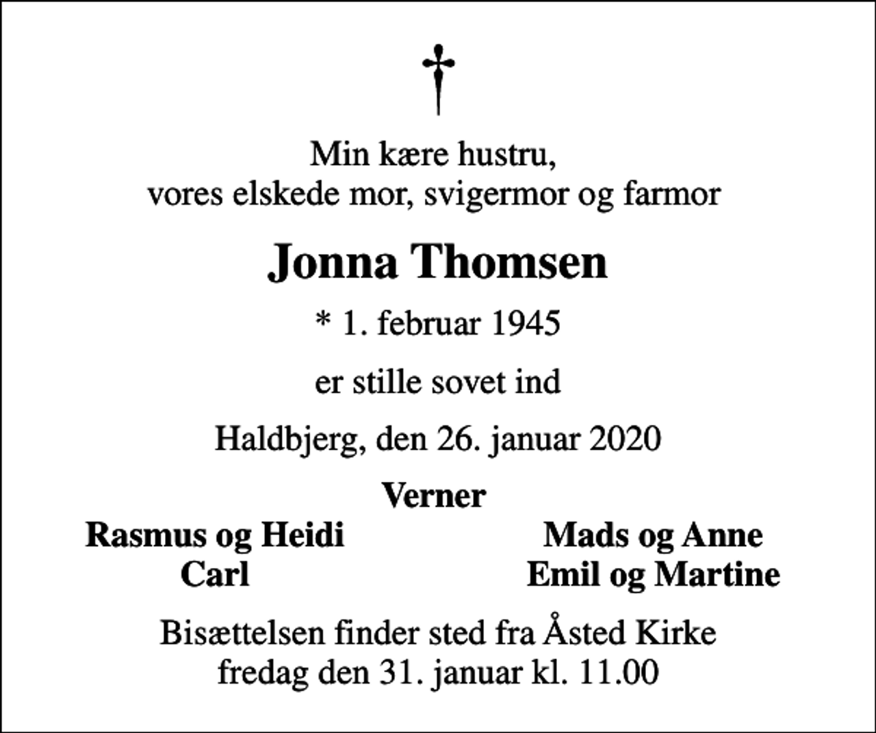 <p>Min kære hustru, vores elskede mor, svigermor og farmor<br />Jonna Thomsen<br />* 1. februar 1945<br />er stille sovet ind<br />Haldbjerg, den 26. januar 2020<br />Verner<br />Rasmus og Heidi<br />Mads og Anne<br />Carl<br />Emil og Martine<br />Bisættelsen finder sted fra Åsted Kirke fredag den 31. januar kl. 11.00</p>