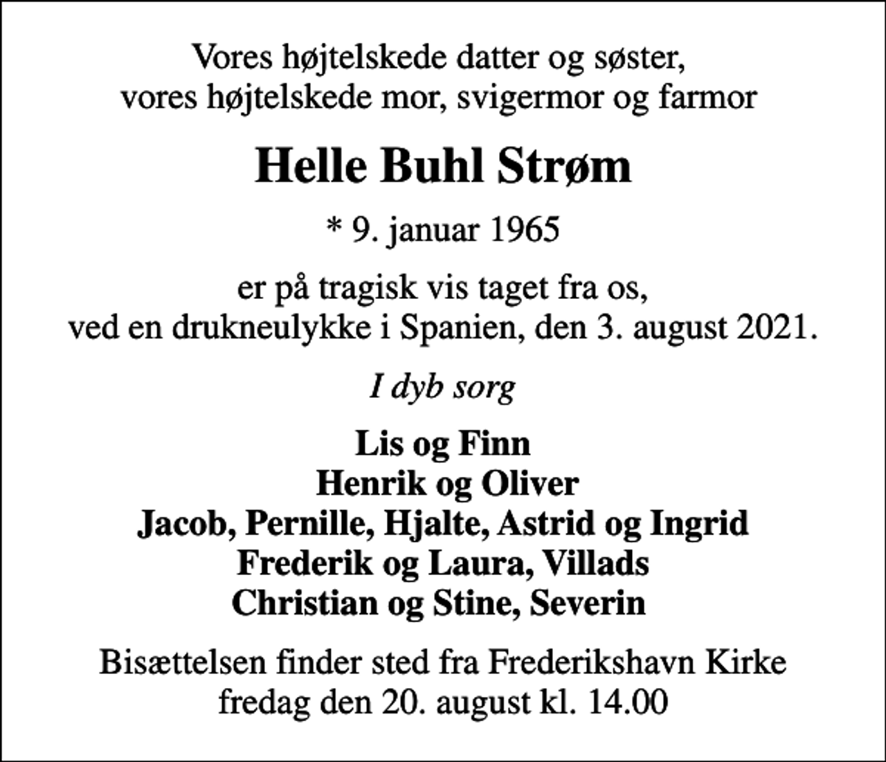 <p>Vores højtelskede datter og søster, vores højtelskede mor, svigermor og farmor<br />Helle Buhl Strøm<br />* 9. januar 1965<br />er på tragisk vis taget fra os, ved en drukneulykke i Spanien, den 3. august 2021.<br />I dyb sorg<br />Lis og Finn Henrik og Oliver Jacob, Pernille, Hjalte, Astrid og Ingrid Frederik og Laura, Villads Christian og Stine, Severin<br />Bisættelsen finder sted fra Frederikshavn Kirke fredag den 20. august kl. 14.00</p>