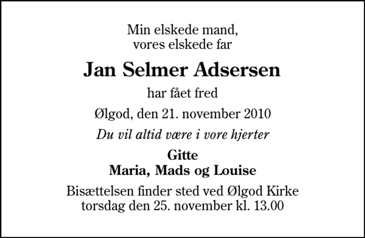 <p>Min elskede mand, vores elskede far<br />Jan Selmer Adsersen<br />har fået fred<br />Ølgod, den 21. november 2010<br />Du vil altid være i vore hjerter<br />Gitte Maria, Mads og Louise<br />Bisættelsen finder sted ved Ølgod Kirke torsdag den 25. november kl. 13.00</p>