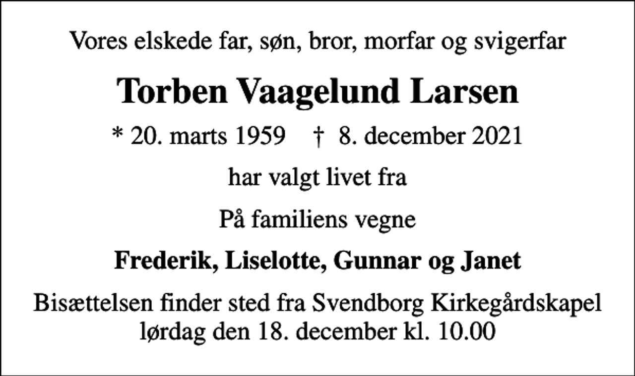 <p>Vores elskede far, søn, bror, morfar og svigerfar<br />Torben Vaagelund Larsen<br />* 20. marts 1959 ✝ 8. december 2021<br />har valgt livet fra<br />På familiens vegne<br />Frederik, Liselotte, Gunnar og Janet<br />Bisættelsen finder sted fra Svendborg Kirkegårdskapel lørdag den 18. december kl. 10.00</p>