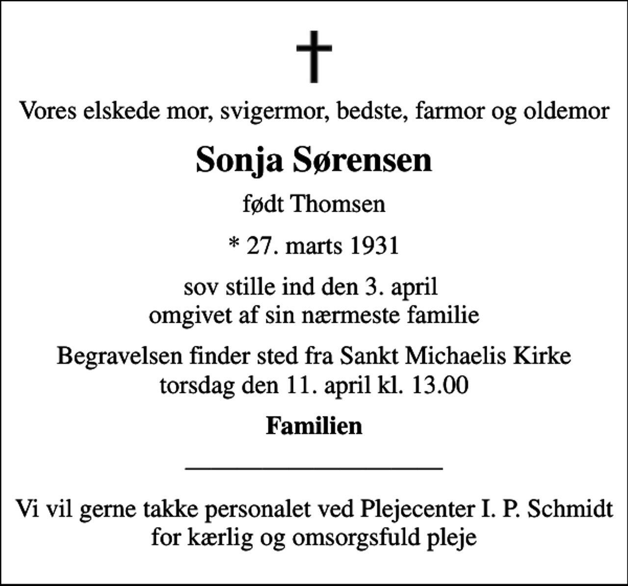 <p>Vores elskede mor, svigermor, bedste, farmor og oldemor<br />Sonja Sørensen<br />født Thomsen<br />* 27. marts 1931<br />sov stille ind den 3. april omgivet af sin nærmeste familie<br />Begravelsen finder sted fra Sankt Michaelis Kirke torsdag den 11. april kl. 13.00<br />Familien<br />Vi vil gerne takke personalet ved Plejecenter I. P. Schmidt for kærlig og omsorgsfuld pleje</p>