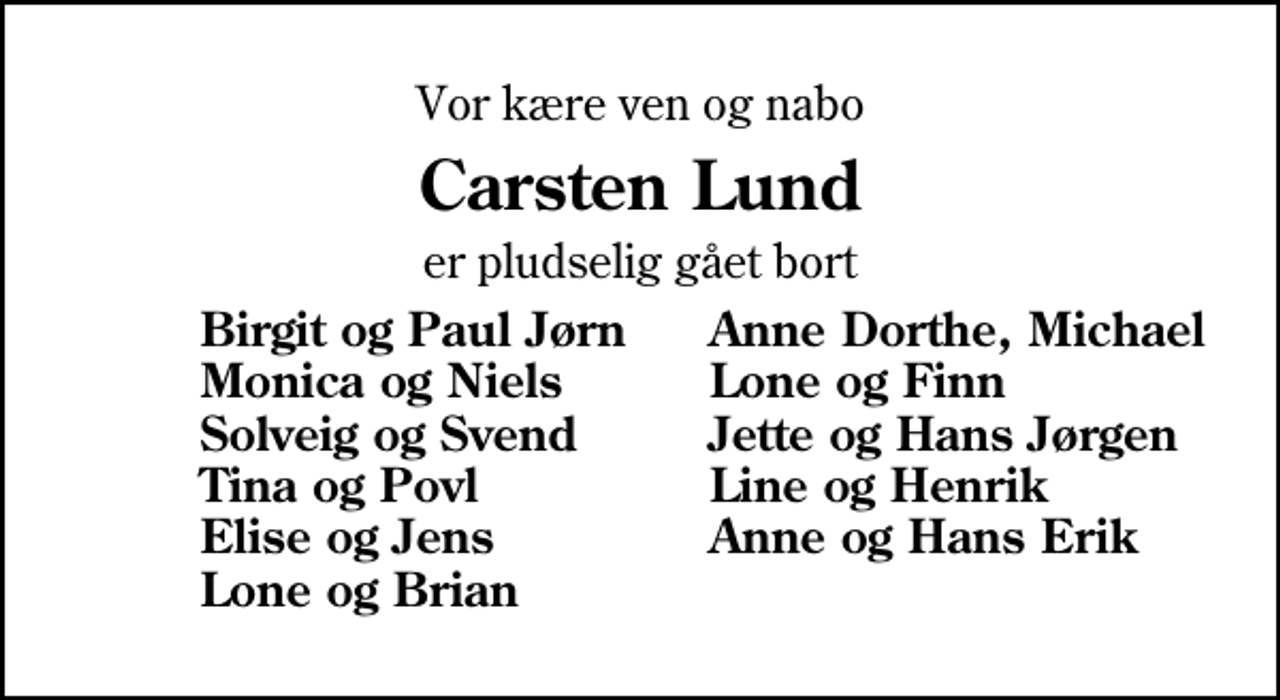 <p>Vor kære ven og nabo<br />Carsten Lund<br />er pludselig gået bort<br />Birgit og Paul Jørn<br />Anne Dorthe, Michael<br />Monica og Niels<br />Lone og Finn<br />Solveig og Svend<br />Jette og Hans Jørgen<br />Tina og Povl<br />Line og Henrik<br />Elise og Jens<br />Anne og Hans Erik<br />Lone og Brian</p>