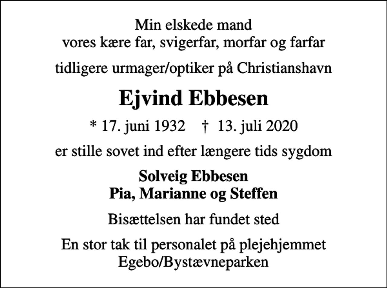 <p>Min elskede mand vores kære far, svigerfar, morfar og farfar<br />tidligere urmager/optiker på Christianshavn<br />Ejvind Ebbesen<br />* 17. juni 1932 ✝ 13. juli 2020<br />er stille sovet ind efter længere tids sygdom<br />Solveig Ebbesen Pia, Marianne og Steffen<br />Bisættelsen har fundet sted<br />En stor tak til personalet på plejehjemmet Egebo/Bystævneparken</p>