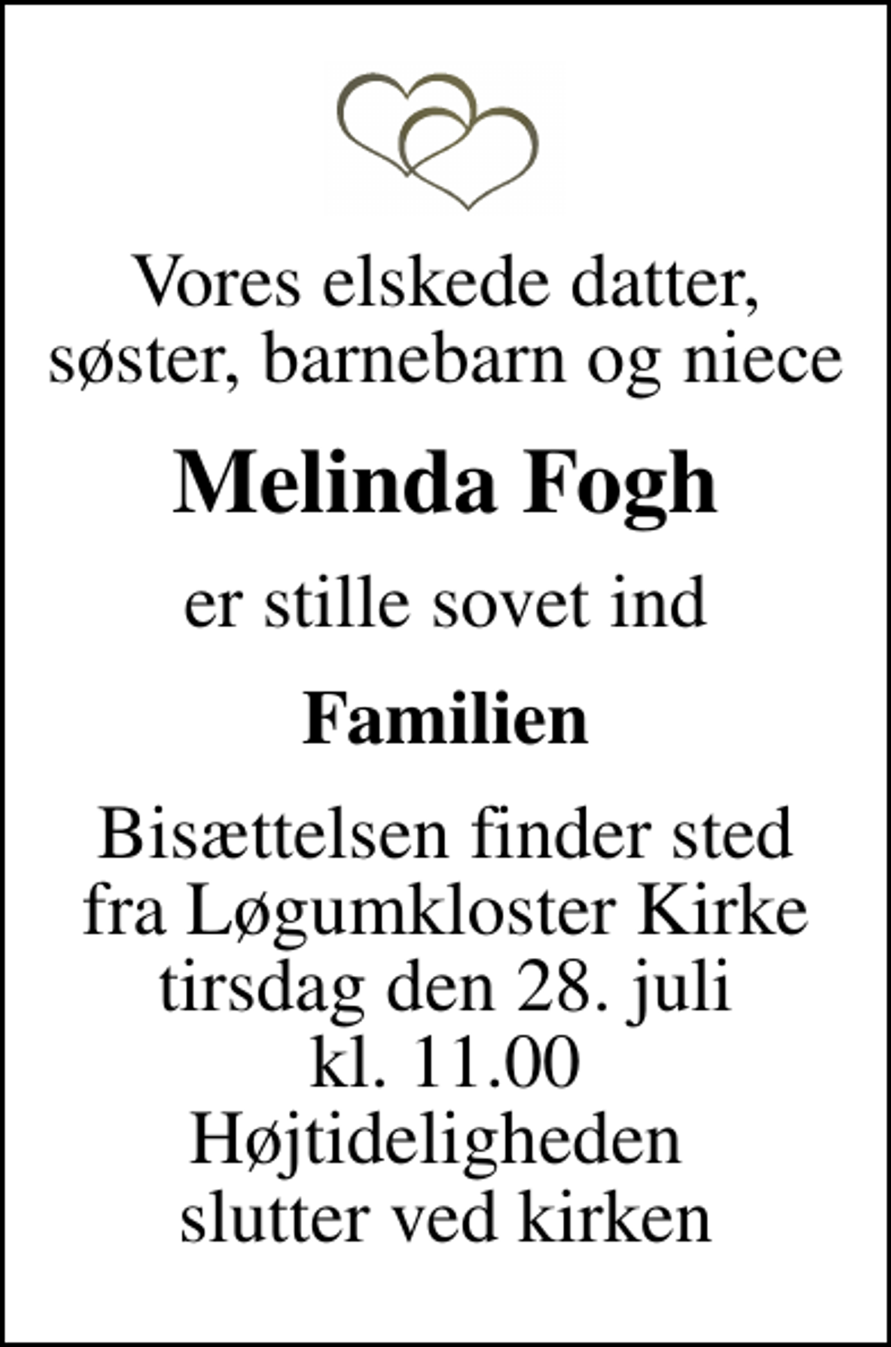<p>Vores elskede datter, søster, barnebarn og niece<br />Melinda Fogh<br />er stille sovet ind<br />Familien<br />Bisættelsen finder sted fra Løgumkloster Kirke tirsdag den 28. juli kl. 11.00 Højtideligheden slutter ved kirken</p>