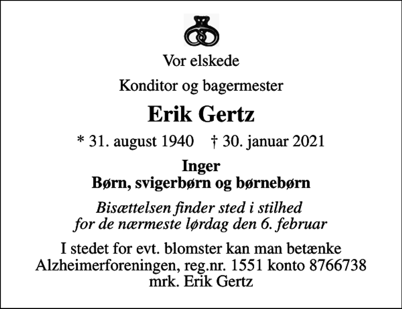 <p>Vor elskede<br />Konditor og bagermester<br />Erik Gertz<br />* 31. august 1940 ✝ 30. januar 2021<br />Inger Børn, svigerbørn og børnebørn<br />Bisættelsen finder sted i stilhed for de nærmeste lørdag den 6. februar<br />I stedet for evt. blomster kan man betænke<br />Alzheimerforeningen reg.nr.1551konto10808057mrk. Erik<br />Gertz</p>